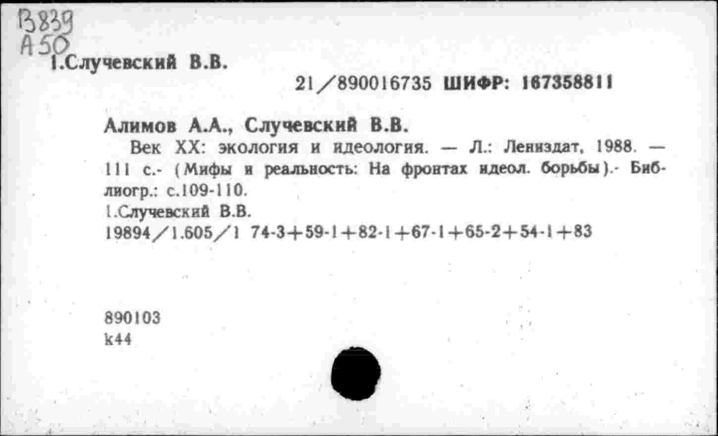 ﻿ВИЧ
1 .С луневский В.В.
21/890016735 ШИФР: 167358811
Алимов А.А., Случевский В.В.
Век XX: экология и идеология. — Л.: Лениздат, 1988. — 111 с.- (Мифы и реальность: На фронтах идеол. борьбыБиб-лногр.: с. 109-110.
1.Случевский В.В.
19894/1.605/1 74-3+ 59-14-82-1 +67-1 +65-2+ 54-1 4-83
890103 к44